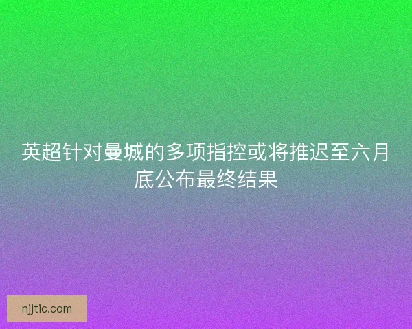 英超针对曼城的多项指控或将推迟至六月底公布最终结果